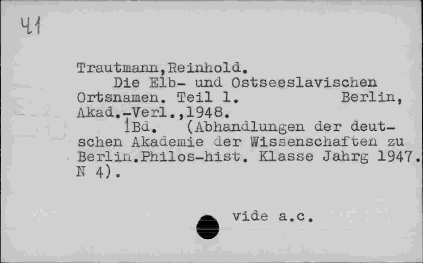 ﻿41
T raut mann., Re inho 1 d .
Die Elb- und Ostseeslavischen Ortsnamen. Teil 1.	Berlin,
Akad.-Verl.,1948.
iBd. (Abhandlungen der deutschen Akademie der Wissenschaften zu Berlin.Philos-hist. Klasse Jahrg 1947. N 4).
vide a.c